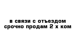 в связи с отъездом срочно продам 2-х ком